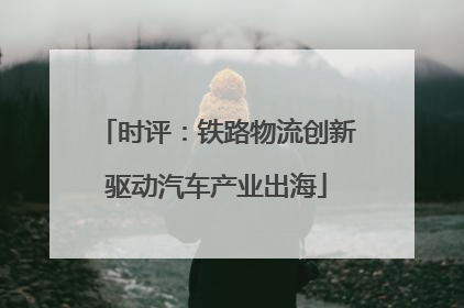 时评：铁路物流创新驱动汽车产业出海