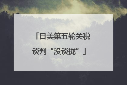 日美第五轮关税谈判“没谈拢”