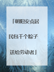 朝阳安贞居民包千个粽子送给劳动者