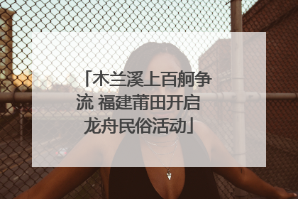 木兰溪上百舸争流 福建莆田开启龙舟民俗活动