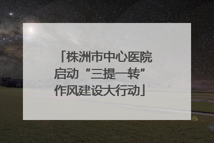 株洲市中心医院启动“三提一转”作风建设大行动