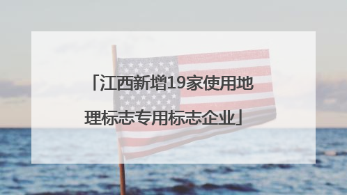 江西新增19家使用地理标志专用标志企业