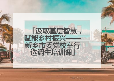 汲取基层智慧，赋能乡村振兴——新乡市委党校举行选调生培训课