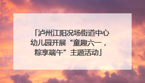 泸州江阳况场街道中心幼儿园开展“童趣六一，粽享端午”主题活动