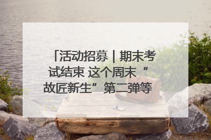 活动招募｜期末考试结束 这个周末“故匠新生”第二弹等着同学们来体验！