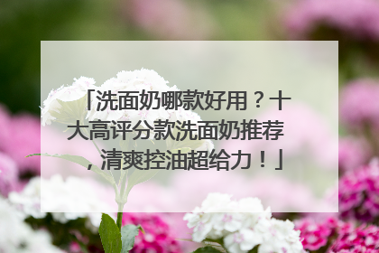 洗面奶哪款好用？十大高评分款洗面奶推荐，清爽控油超给力！