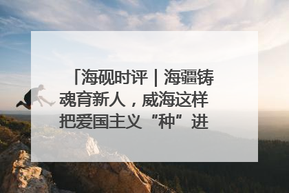 海砚时评｜海疆铸魂育新人，威海这样把爱国主义“种”进年轻人心里