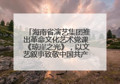 海南省演艺集团推出革命文化艺术党课《琼崖之光》，以文艺叙事致敬中国共产党成立104周年
