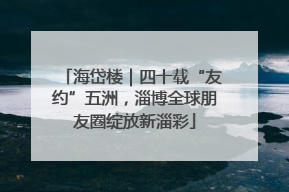 海岱楼｜四十载“友约”五洲，淄博全球朋友圈绽放新淄彩