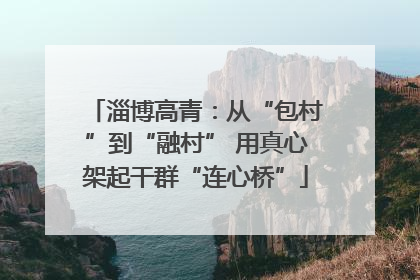 淄博高青：从“包村”到“融村” 用真心架起干群“连心桥”