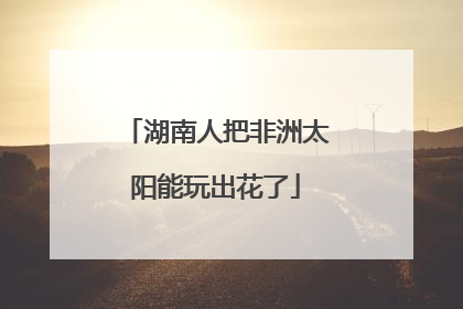 湖南人把非洲太阳能玩出花了
