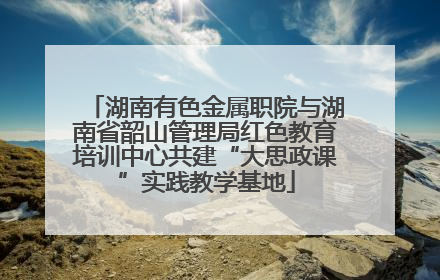 湖南有色金属职院与湖南省韶山管理局红色教育培训中心共建“大思政课”实践教学基地