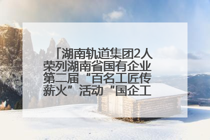湖南轨道集团2人荣列湖南省国有企业第二届“百名工匠传薪火”活动“国企工匠”人才宣传名单