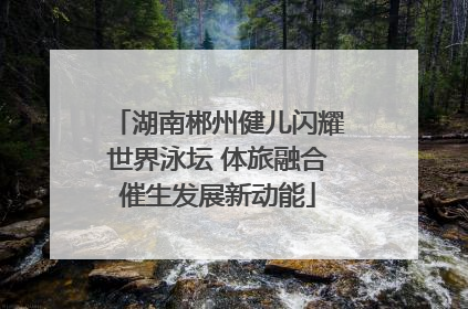 湖南郴州健儿闪耀世界泳坛 体旅融合催生发展新动能