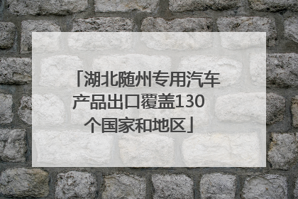湖北随州专用汽车产品出口覆盖130个国家和地区