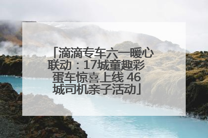 滴滴专车六一暖心联动：17城童趣彩蛋车惊喜上线 46城司机亲子活动