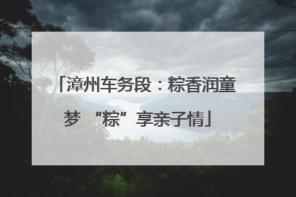 漳州车务段：粽香润童梦 “粽”享亲子情