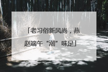 老习俗新风尚，燕赵端午“潮”味足