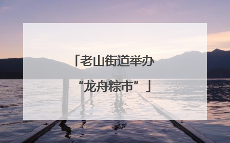 老山街道举办“龙舟粽市”