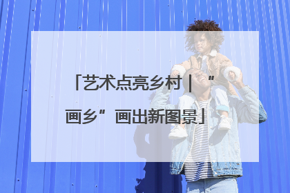 艺术点亮乡村｜“画乡”画出新图景