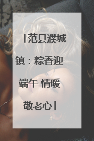 范县濮城镇：粽香迎端午 情暖敬老心