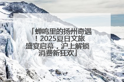 蝉鸣里的扬州奇遇！2025夏日文旅盛宴启幕，沪上解锁消费新狂欢