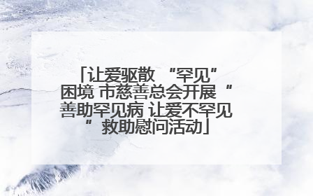 让爱驱散 “罕见” 困境 市慈善总会开展“善助罕见病 让爱不罕见”救助慰问活动