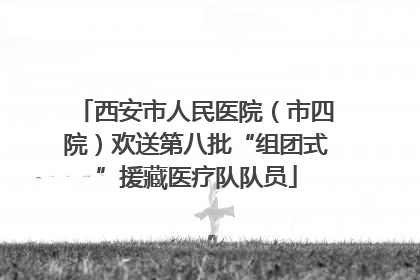 西安市人民医院（市四院）欢送第八批“组团式”援藏医疗队队员