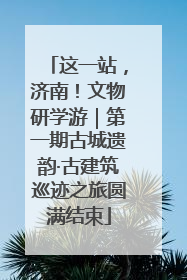 这一站，济南！文物研学游｜第一期古城遗韵·古建筑巡迹之旅圆满结束