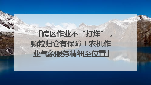 跨区作业不“打烊”，颗粒归仓有保障！农机作业气象服务精细至位置