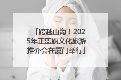 跨越山海！2025年正蓝旗文化旅游推介会在厦门举行