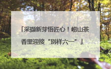 采撷新芽悟匠心！崂山茶香里迎接“别样六一”