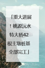 重大进展！桃源沅水特大桥42根主墩桩基全部完工