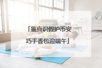 鉴真识假护币安 巧手香包迎端午