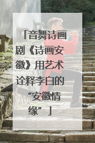 音舞诗画剧《诗画安徽》用艺术诠释李白的 “安徽情缘”