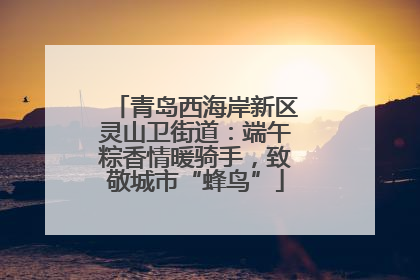 青岛西海岸新区灵山卫街道：端午粽香情暖骑手，致敬城市“蜂鸟”
