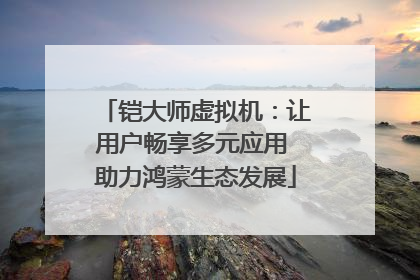 铠大师虚拟机：让用户畅享多元应用 助力鸿蒙生态发展