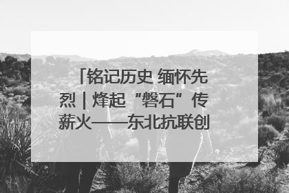 铭记历史 缅怀先烈｜烽起“磐石”传薪火——东北抗联创建地的振兴新篇