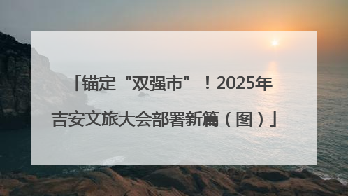 锚定“双强市”！2025年吉安文旅大会部署新篇（图）