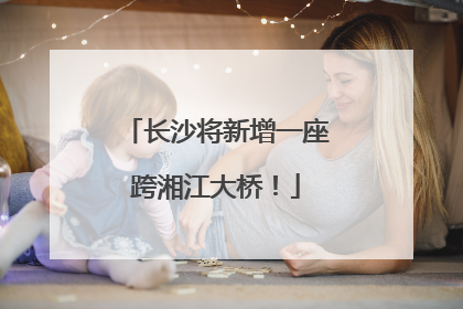 长沙将新增一座跨湘江大桥！