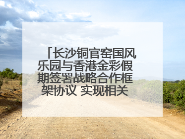 长沙铜官窑国风乐园与香港金彩假期签署战略合作框架协议 实现相关入境游业务增收超亿元
