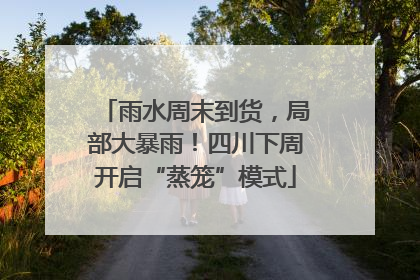 雨水周末到货，局部大暴雨！四川下周开启“蒸笼”模式