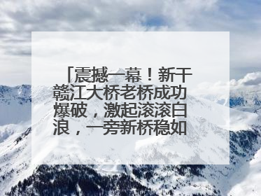 震撼一幕！新干赣江大桥老桥成功爆破，激起滚滚白浪，一旁新桥稳如磐石！