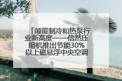 颠覆制冷和热泵行业新高度——信然压缩机推出节能30%以上磁悬浮中央空调和磁悬浮热泵