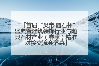 首届“炎帝·随石杯”盛典暨建筑装饰行业与随县石材产业（春季）精准对接交流会落幕