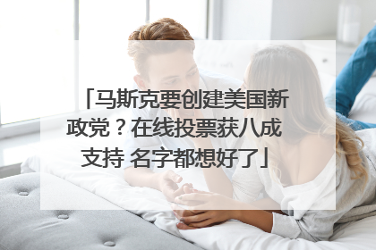 马斯克要创建美国新政党？在线投票获八成支持 名字都想好了