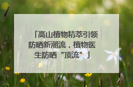 高山植物精萃引领防晒新潮流，植物医生防晒“顶流”