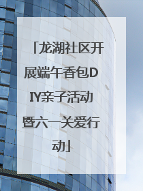龙湖社区开展端午香包DIY亲子活动暨六一关爱行动