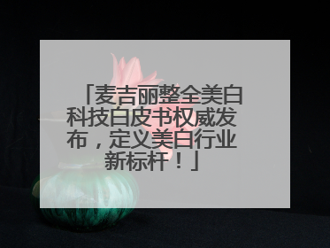 麦吉丽整全美白科技白皮书权威发布，定义美白行业新标杆！