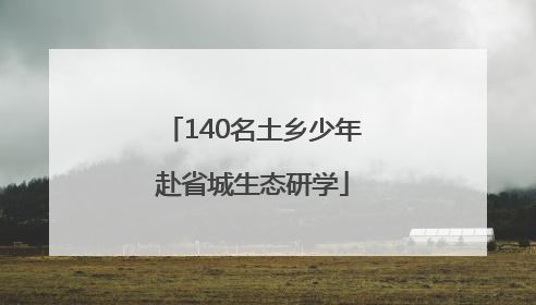 140名土乡少年赴省城生态研学